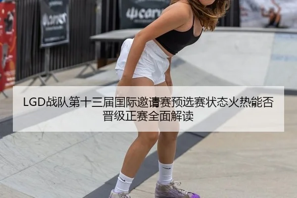LGD战队第十三届国际邀请赛预选赛状态火热能否晋级正赛全面解读