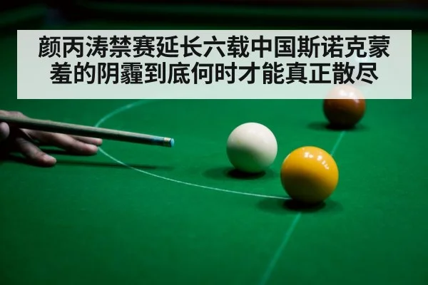 颜丙涛禁赛延长六载中国斯诺克蒙羞的阴霾到底何时才能真正散尽