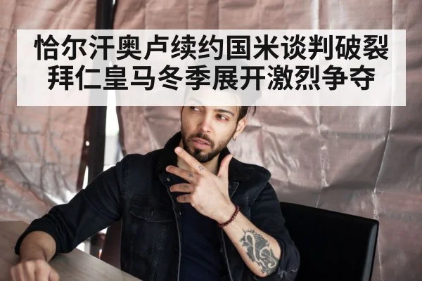 恰尔汗奥卢续约国米谈判破裂拜仁皇马冬季展开激烈争夺